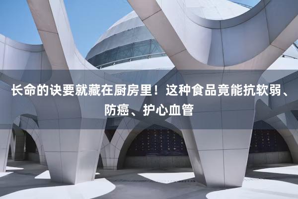 长命的诀要就藏在厨房里！这种食品竟能抗软弱、防癌、护心血管