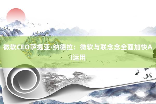 微软CEO萨提亚·纳德拉：微软与联念念全面加快AI运用
