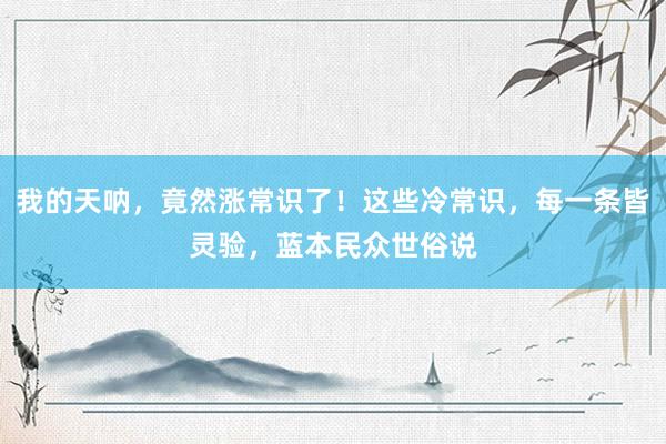 我的天呐，竟然涨常识了！这些冷常识，每一条皆灵验，蓝本民众世俗说