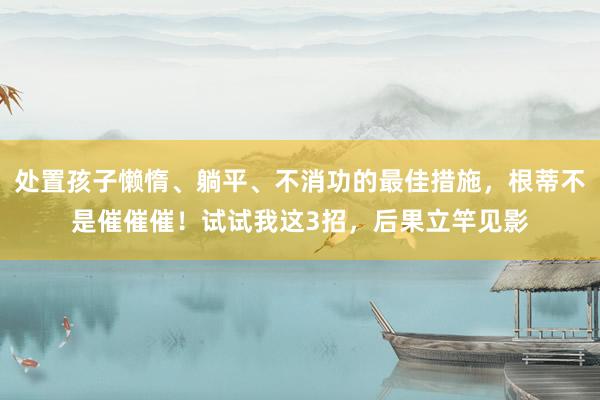 处置孩子懒惰、躺平、不消功的最佳措施，根蒂不是催催催！试试我这3招，后果立竿见影
