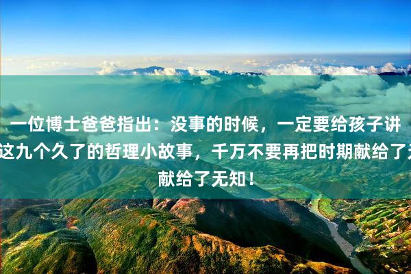 一位博士爸爸指出：没事的时候，一定要给孩子讲一讲这九个久了的哲理小故事，千万不要再把时期献给了无知！