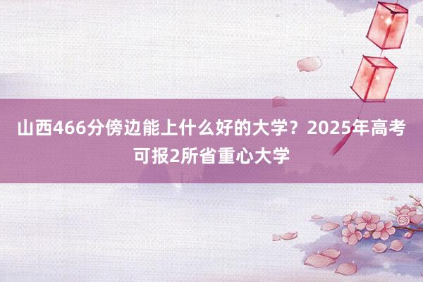 山西466分傍边能上什么好的大学？2025年高考可报2所省重心大学
