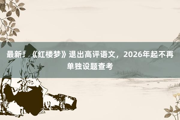 最新！《红楼梦》退出高评语文，2026年起不再单独设题查考