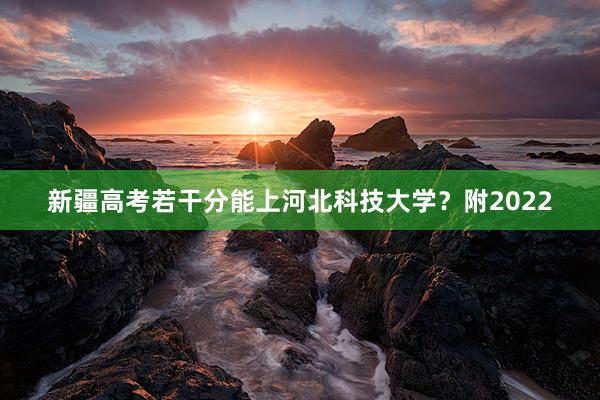 新疆高考若干分能上河北科技大学？附2022