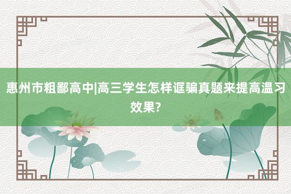 惠州市粗鄙高中|高三学生怎样诓骗真题来提高温习效果?