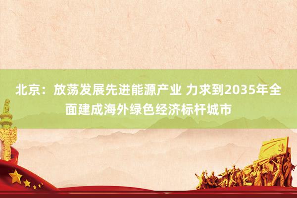 北京：放荡发展先进能源产业 力求到2035年全面建成海外绿色经济标杆城市