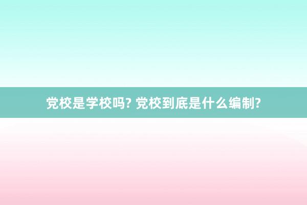 党校是学校吗? 党校到底是什么编制?