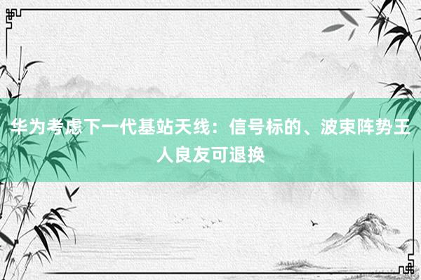 华为考虑下一代基站天线：信号标的、波束阵势王人良友可退换