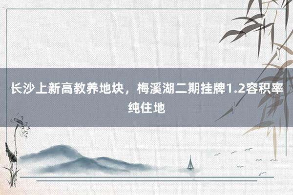 长沙上新高教养地块，梅溪湖二期挂牌1.2容积率纯住地
