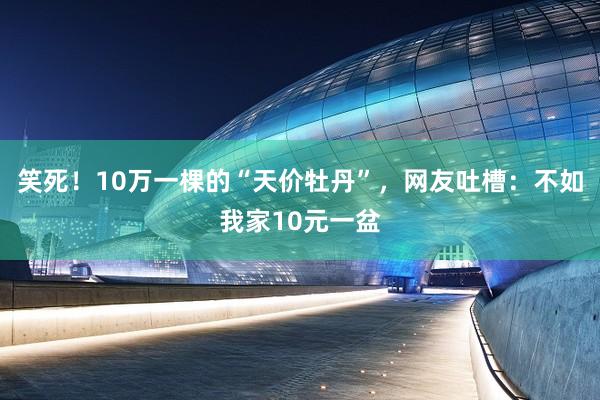 笑死！10万一棵的“天价牡丹”，网友吐槽：不如我家10元一盆