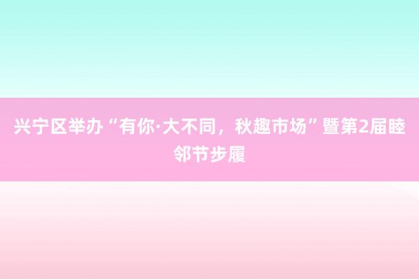 兴宁区举办“有你·大不同，秋趣市场”暨第2届睦邻节步履