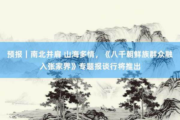 预报|南北并肩 山海多情,《八千朝鲜族群众融入张家界》专题报谈行将推出