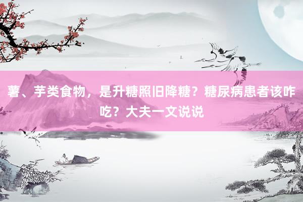 薯、芋类食物，是升糖照旧降糖？糖尿病患者该咋吃？大夫一文说说