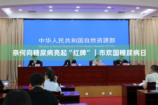 奈何向糖尿病亮起“红牌”｜市欢国糖尿病日