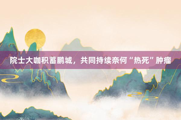 院士大咖积蓄鹏城，共同持续奈何“热死”肿瘤