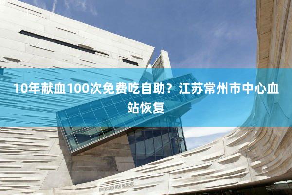 10年献血100次免费吃自助？江苏常州市中心血站恢复
