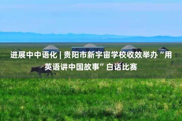 进展中中语化 | 贵阳市新宇宙学校收效举办“用英语讲中国故事”白话比赛