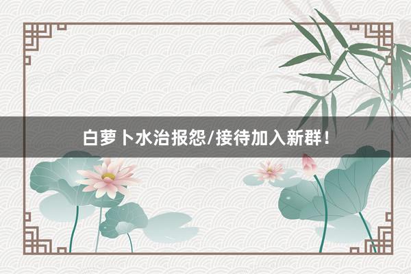 白萝卜水治报怨/接待加入新群！