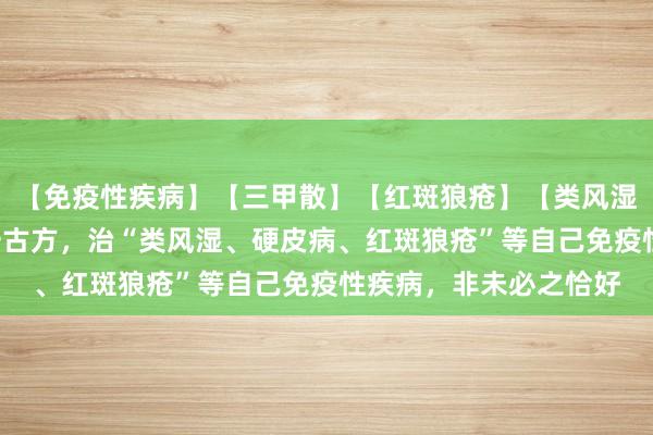 【免疫性疾病】【三甲散】【红斑狼疮】【类风湿】我用“三甲散”这一古方，治“类风湿、硬皮病、红斑狼疮”等自己免疫性疾病，非未必之恰好