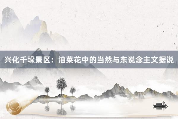 兴化千垛景区：油菜花中的当然与东说念主文据说