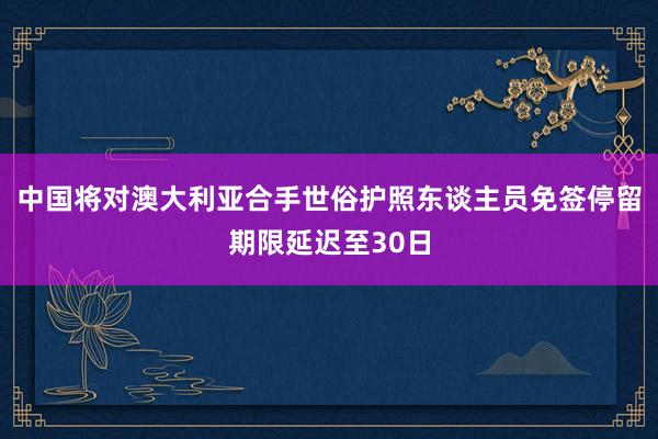 中国将对澳大利亚合手世俗护照东谈主员免签停留期限延迟至30日