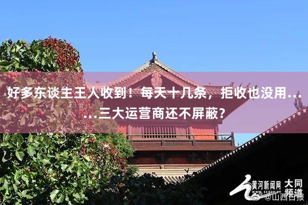 好多东谈主王人收到！每天十几条，拒收也没用……三大运营商还不屏蔽？