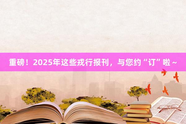 重磅！2025年这些戎行报刊，与您约“订”啦～