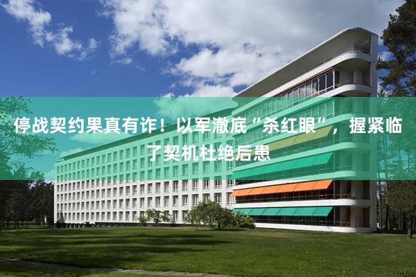 停战契约果真有诈！以军澈底“杀红眼”，握紧临了契机杜绝后患