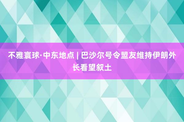 不雅寰球·中东地点 | 巴沙尔号令盟友维持　伊朗外长看望叙土