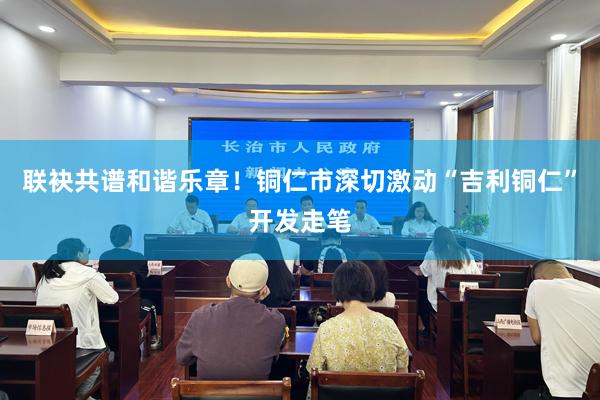 联袂共谱和谐乐章！铜仁市深切激动“吉利铜仁”开发走笔