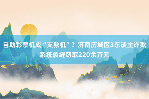 自助彩票机成“支款机”？济南历城区3东谈主诈欺系统裂缝窃取220余万元