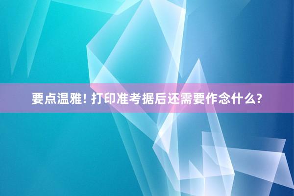 要点温雅! 打印准考据后还需要作念什么?