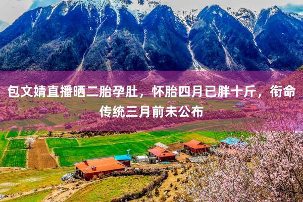 包文婧直播晒二胎孕肚，怀胎四月已胖十斤，衔命传统三月前未公布