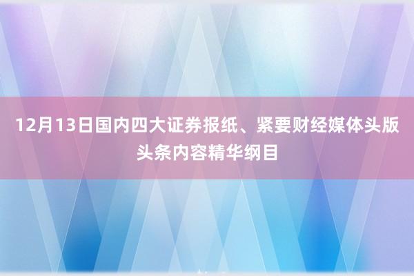 12月13日国内四大证券报纸、紧要财经媒体头版头条内容精华纲目